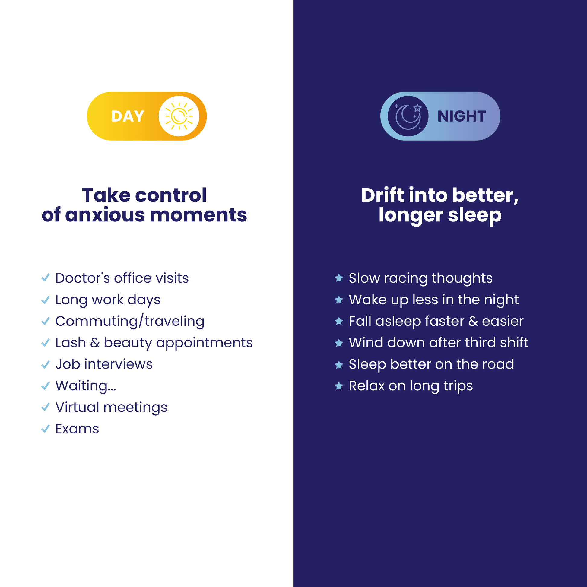 Take control of anxious moments during the day.
Doctor's office visits
Long work days
Commuting and traveling
Lash and beauty appointments
job interviews
Virtual meetings
Exams

Drift into better, longer sleep at night.
Slow racing thougths
Wake up less
Fall asleep faster and easier
Wind down after third shift
Sleep better on the road
Relax on long trips