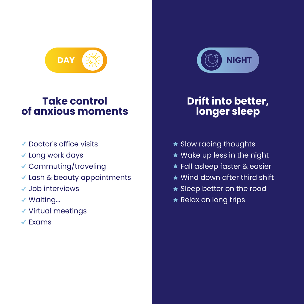 Take control of anxious moments during the day.
Doctor's office visits
Long work days
Commuting and traveling
Lash and beauty appointments
job interviews
Virtual meetings
Exams

Drift into better, longer sleep at night.
Slow racing thougths
Wake up less
Fall asleep faster and easier
Wind down after third shift
Sleep better on the road
Relax on long trips