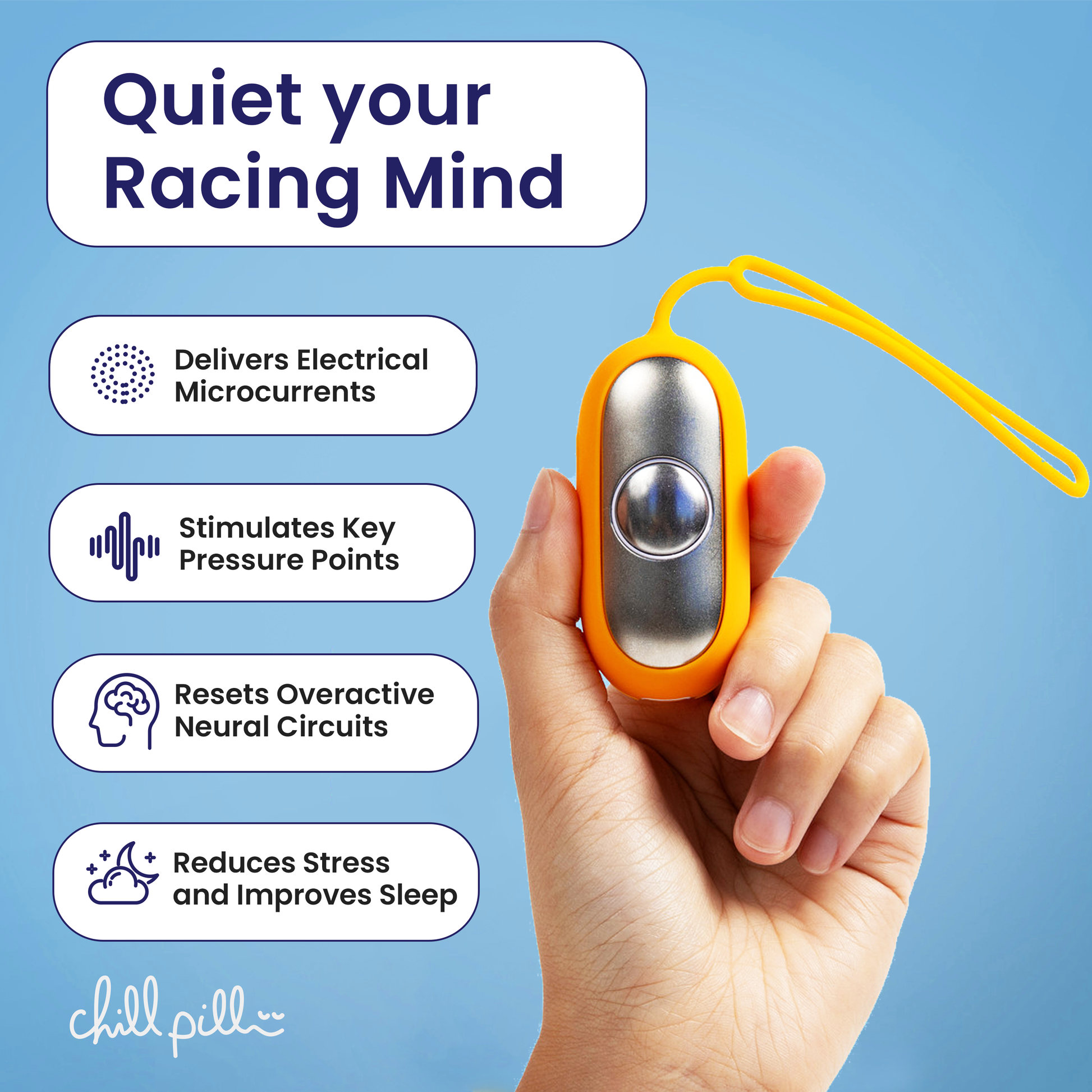 The chill pill Delivers Calming microcurrents

Stimulates Key pressure points

Resets overactive neural circuits

Works with your body to reduce stress and improves sleep naturally